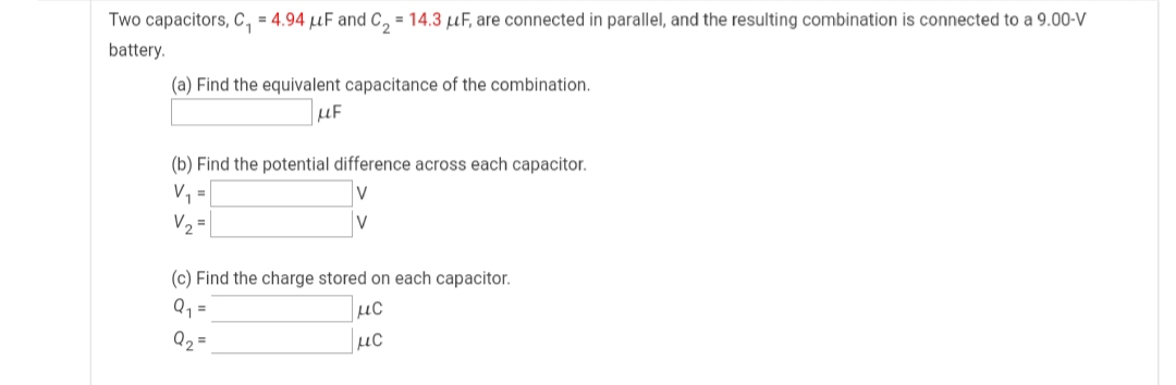 Two capacitors, c, = 4.94 µF and C, = 14.3 µF, are connected in parallel, and the resulting combination is connected to a 9.00-V
battery.
(a) Find the equivalent capacitance of the combination.
µF
(b) Find the potential difference across each capacitor.
V =
V2 =
(c) Find the charge stored on each capacitor.
Q1 =
µC
Q2
µc
