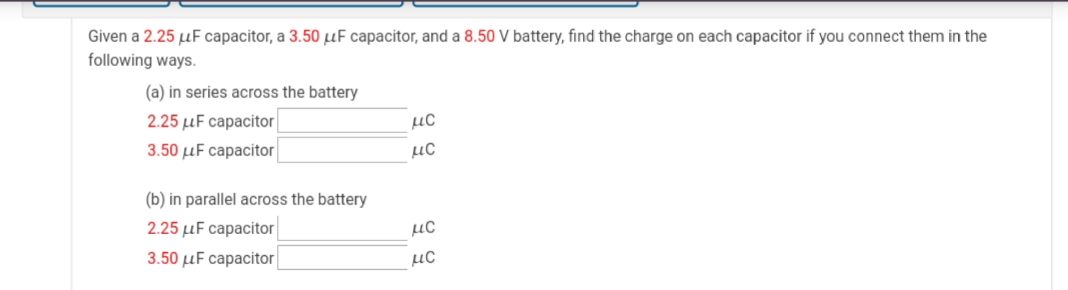 Given a 2.25 µF capacitor, a 3.50 µF capacitor, and a 8.50 V battery, find the charge on each capacitor if you connect them in the
following ways.
(a) in series across the battery
2.25 µF capacitor
3.50 µF capacitor
µC
µC
(b) in parallel across the battery
2.25 µF capacitor
µC
3.50 µF capacitor
µC
