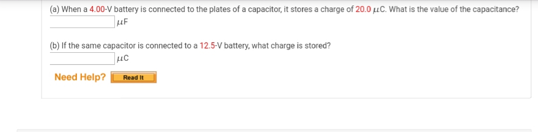 (a) When a 4.00-V battery is connected to the plates of a capacitor, it stores a charge of 20.0 µC. What is the value of the capacitance?
µF
(b) If the same capacitor is connected to a 12.5-V battery, what charge is stored?
Need Help?
Read It
