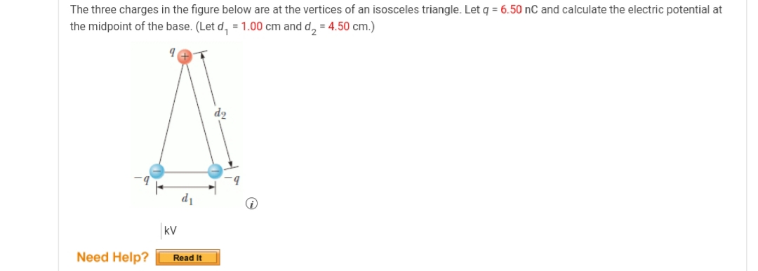 The three charges in the figure below are at the vertices of an isosceles triangle. Let q = 6.50 nC and calculate the electric potential at
the midpoint of the base. (Let d, =1.00 cm and d, = 4.50 cm.)
d1
kV
Need Help?
Read It
