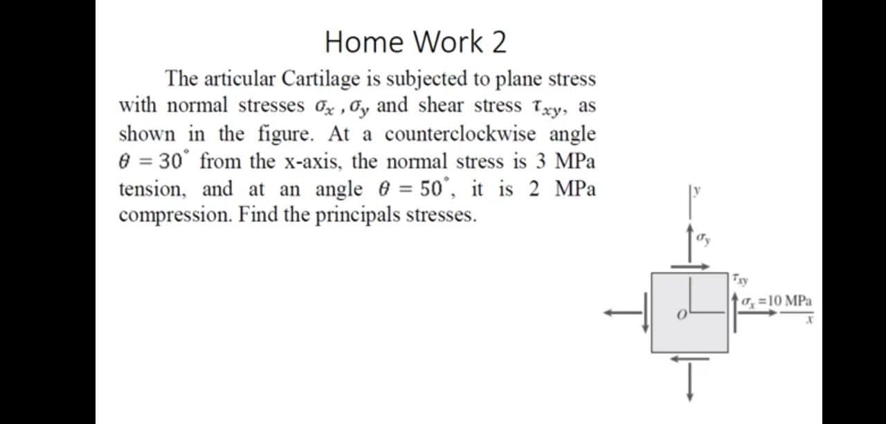 The articular Cartilage is subjected to plane stress
with normal stresses o , Oy and shear stress Txy, as
shown in the figure. At a counterclockwise angle
e = 30° from the x-axis, the normal stress is 3 MPa
tension, and at an angle 6 = 50°, it is 2 MPa
compression. Find the principals stresses.
Txy
=10 MPa
