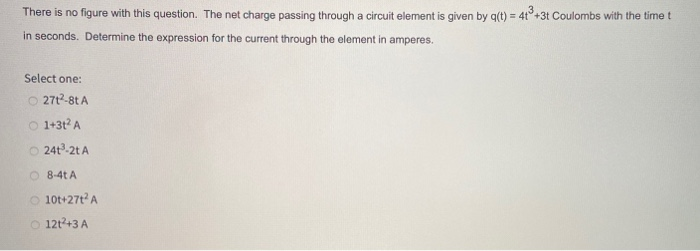 There is no figure with this question. The net charge passing through a circuit element is given by q(t) = 4t3+3t Coulombs with the time t
in seconds. Determine the expression for the current through the element in amperes.
Select one:
O2712-8t A
1+3t² A
O 241³-2t A
O8-4t A
10t+27t² A
O 12t²+3 A