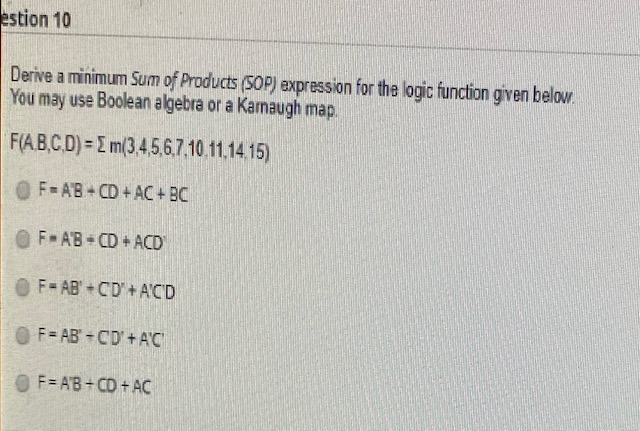 estion 10
Derive a minimum Sum of Products (SOP) expression for the logic function given below.
You may use Boolean algebra or a Kamaugh map.
F(A,B,C,D) = m(3,4,5,6,7,10.11.14.15)
OF AB+CD+AC+ BC
F-AB+CD+ACD
F-AB+CD+A'C'D
OF AB CD + A'C
OF=AB+CD+AC