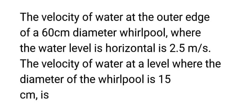 The velocity of water at the outer edge
of a 60cm diameter whirlpool, where
the water level is horizontal is 2.5 m/s.
The velocity of water at a level where the
diameter of the whirlpool is 15
cm, is