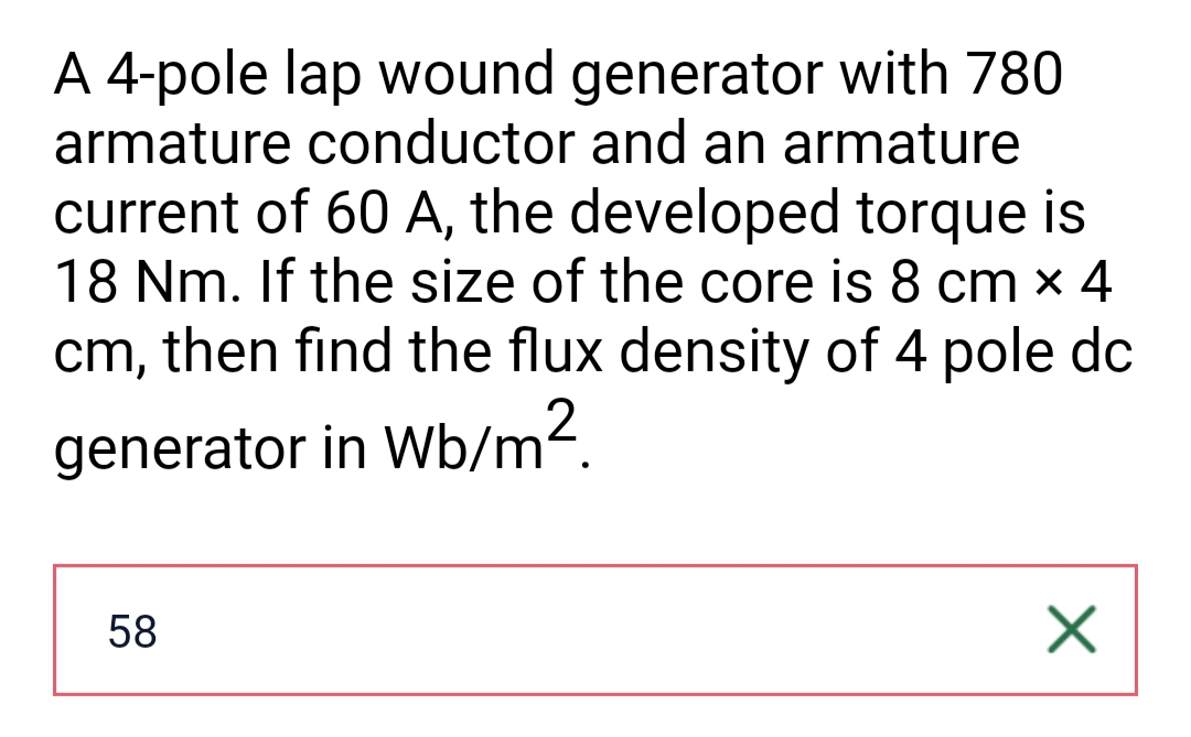 A 4-pole lap wound generator with 780
armature conductor and an armature
current of 60 A, the developed torque is
18 Nm. If the size of the core is 8 cm x 4
cm, then find the flux density of 4 pole dc
generator in Wb/m².
58
X