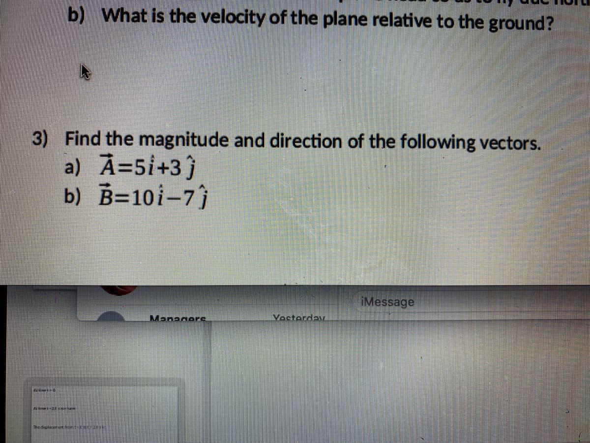 b) What is the velocity of the plane relative to the ground?
3) Find the magnitude and direction of the following vectors.
a) A=5i+3}
b) B=10i-7)
iMessage
Managere.
Voctordav
