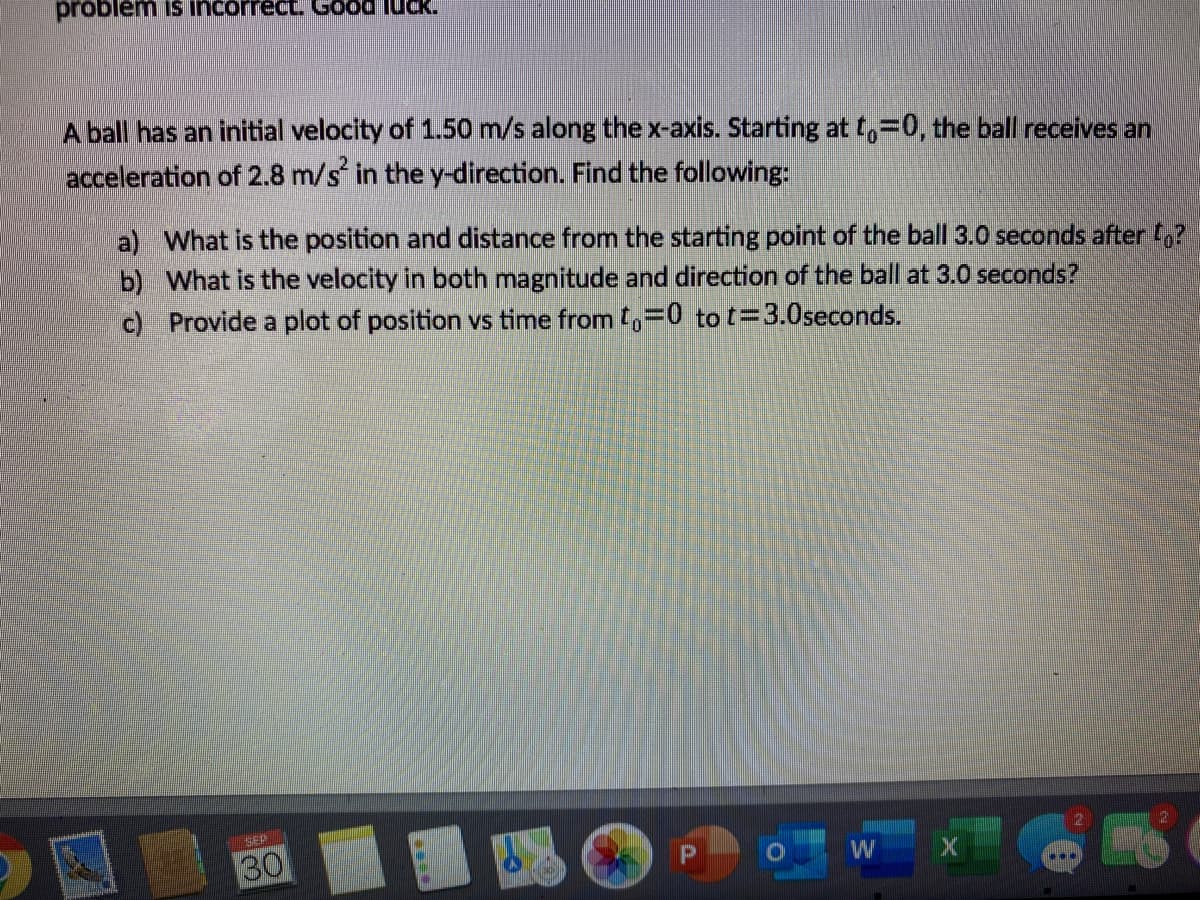 problem is incorrect. Good luck.
A ball has an initial velocity of 1.50 m/s along the x-axis. Starting at t,-0, the ball receives an
acceleration of 2.8 m/s in the y-direction. Find the following:
a) What is the position and distance from the starting point of the ball 3.0 seconds after ,?
b) What is the velocity in both magnitude and direction of the ball at 3.0 seconds?
c) Provide a plot of position vs time from ,=0 to t=3.0seconds.
GEP
30
