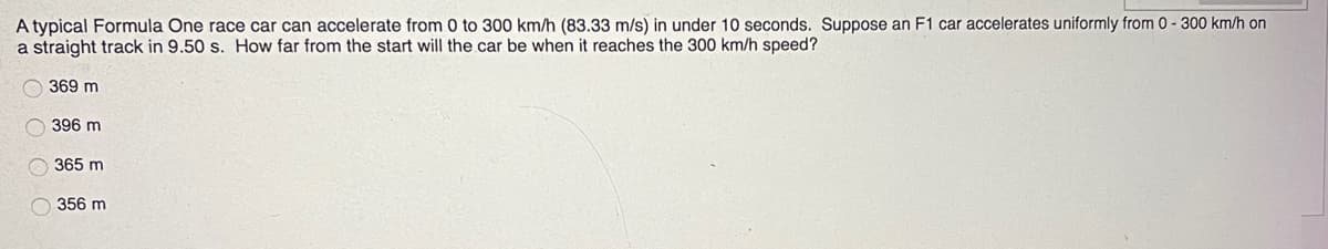 A typical Formula One race car can accelerate from 0 to 300 km/h (83.33 m/s) in under 10 seconds. Suppose an F1 car accelerates uniformly from 0-300 km/h on
a straight track in 9.50 s. How far from the start will the car be when it reaches the 300 km/h speed?
369 m
396 m
365 m
356 m