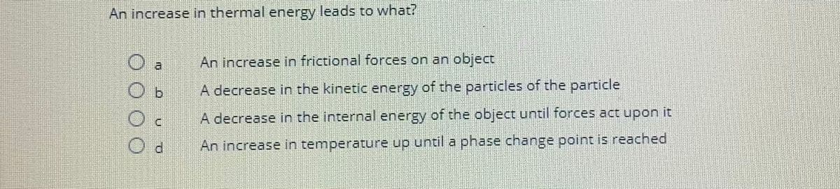 An increase in thermal energy leads to what?
CU
3
O b
Od
An increase in frictional forces on an object
A decrease in the kinetic energy of the particles of the particle
A decrease in the internal energy of the object until forces act upon it
An increase in temperature up until a phase change point is reached