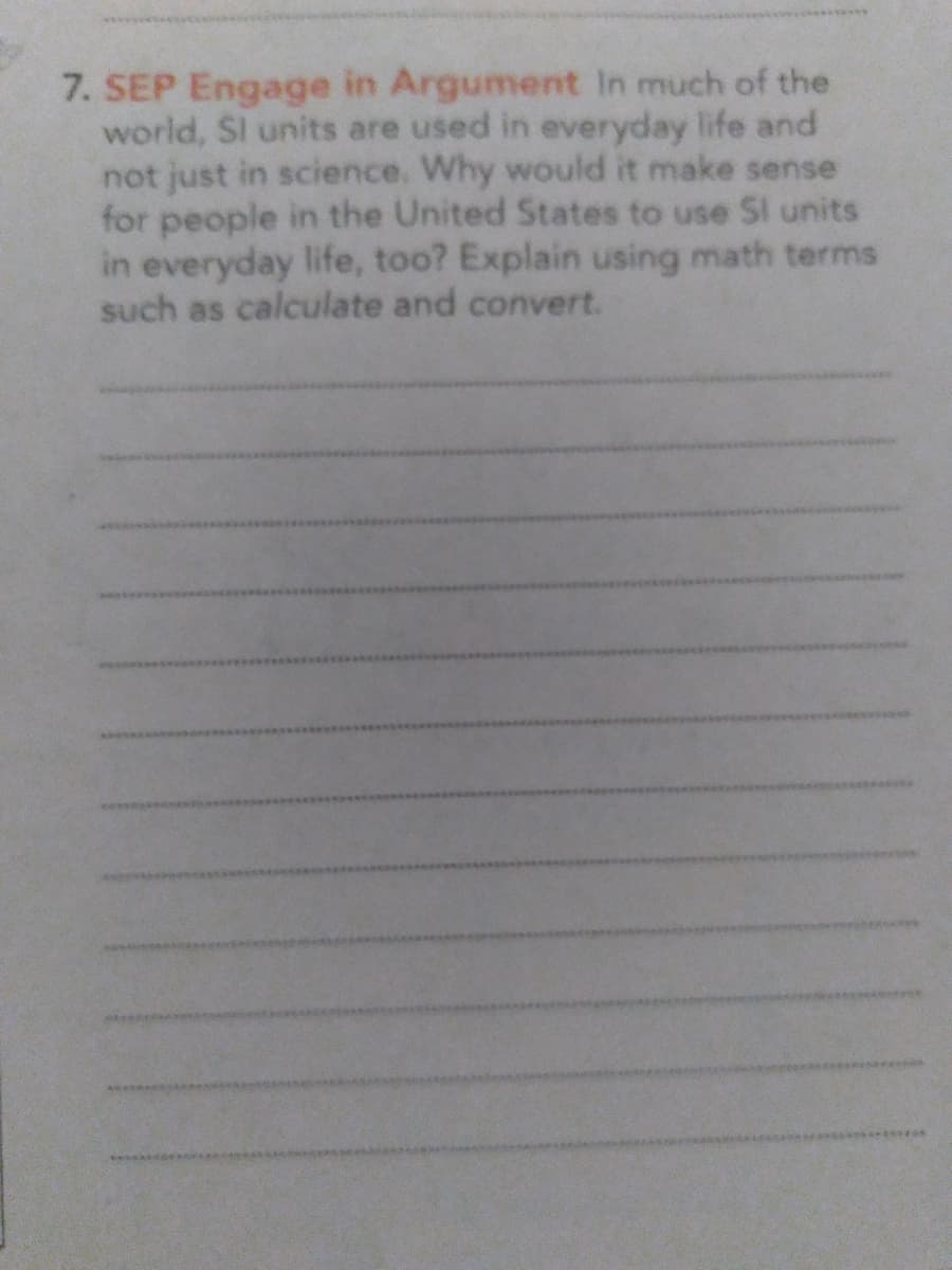7. SEP Engage in Argument In much of the
world, Sl units are used in everyday life and
not just in science. Why would it make sense
for people in the United States to use SI units
in everyday life, too? Explain using math terms
such as calculate and convert.
