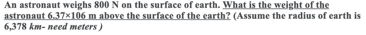 An astronaut weighs 800 N on the surface of earth. What is the weight of the
astronaut 6.37×106 m above the surface of the earth? (Assume the radius of earth is
6,378 km- need meters )
