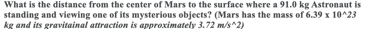 What is the distance from the center of Mars to the surface where a 91.0 kg Astronaut is
standing and viewing one of its mysterious objects? (Mars has the mass of 6.39 x 10^23
kg and its gravitainal attraction is approximately 3.72 m/s^2)
