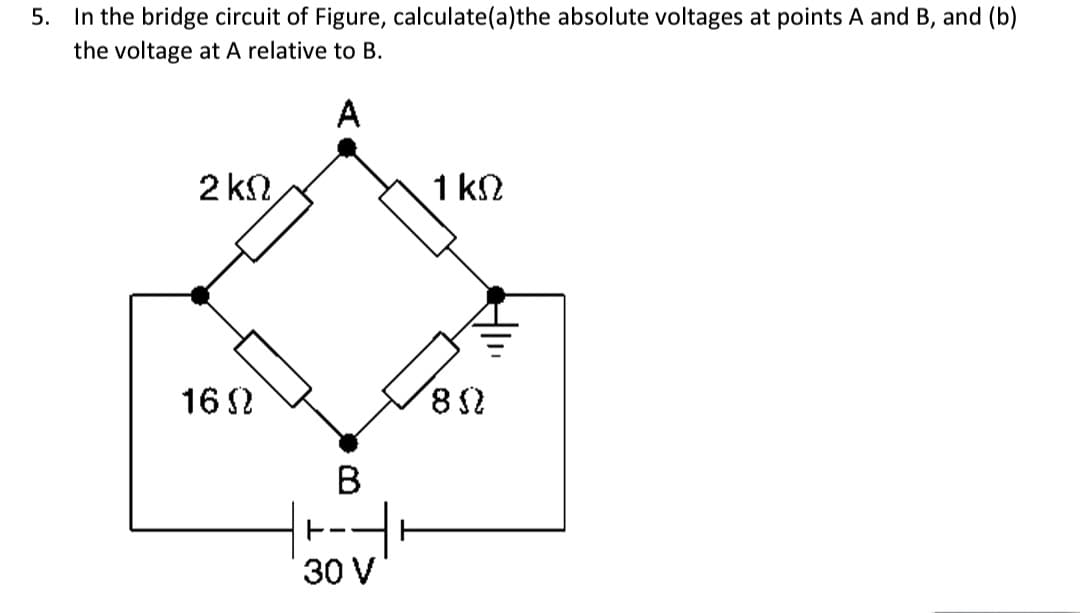 5. In the bridge circuit of Figure, calculate(a)the absolute voltages at points A and B, and (b)
the voltage at A relative to B.
A
2 ΚΩ
2
1 ΚΩ
1602
B
30 V
802