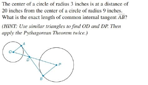 The center of a circle of radius 3 inches is at a distance of
20 inches from the center of a circle of radius 9 inches.
What is the exact length of common internal tangent AB?
(HINT: Use similar triangles to find OD and DP. Then
apply the Pythagorean Theorem twice.)
B
