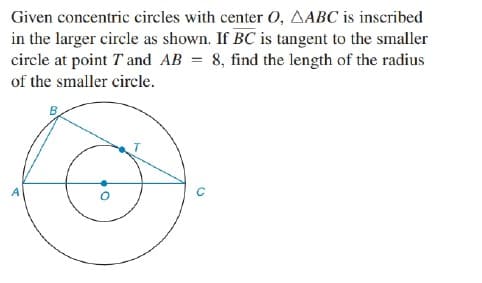 Given concentric circles with center O, AABC is inscribed
in the larger circle as shown. If BC is tangent to the smaller
circle at point T and AB = 8, find the length of the radius
of the smaller circle.
