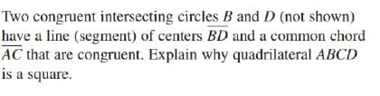 Two congruent intersecting circles B and D (not shown)
have a line (segment) of centers BD and a common chord
AC that are congruent. Explain why quadrilateral ABCD
is a square.
