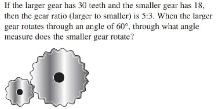 If the larger gear has 30 teeth and the smaller gear has 18,
then the gear ratio (larger to smaller) is 5:3. When the larger
gear rotates through an angle of 60°, through what angle
measure does the smaller gear rotate?
