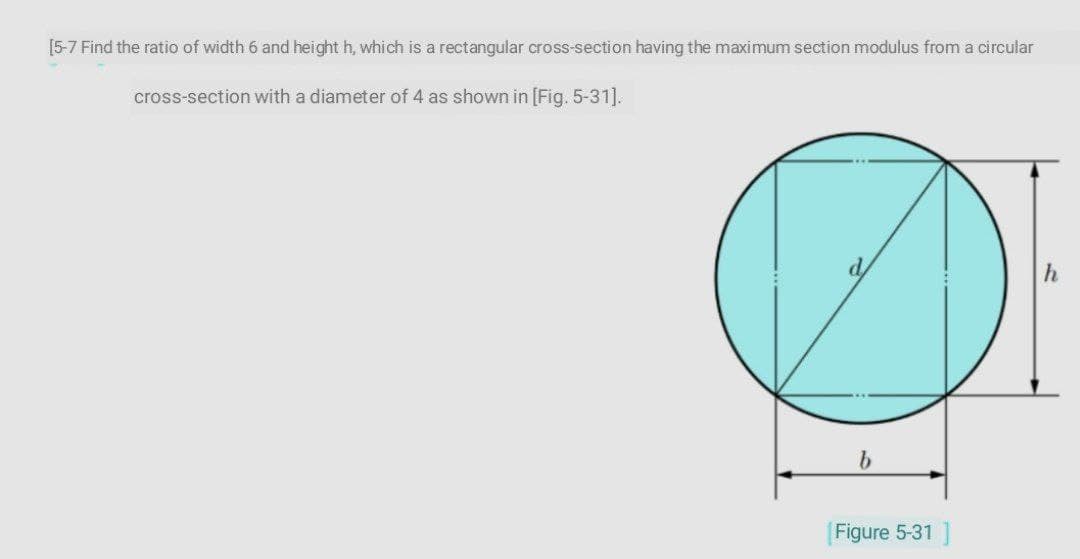 [5-7 Find the ratio of width 6 and height h, which is a rectangular cross-section having the maximum section modulus from a circular
cross-section with a diameter of 4 as shown in [Fig. 5-31].
b.
Figure 5-31 ]
