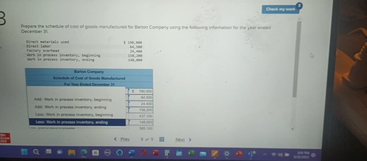 Mc
Graw
Prepare the schedule of cost of goods manufactured for Barton Company using the following information for the year ended
December 31.
Direct materials used
Direct labor
Factory overhead
Work in process inventory, beginning
Work in process inventory, ending
$ 190,000
64,500
24,400
158, 200
148,000
Barton Company
Schedule of Cost of Goods Manufactured
For Year Ended December 31
Add: Work in process inventory, beginning
Add: Work in process inventory, ending
Less: Work in process inventory, beginning
Less: Work in process inventory, ending
TOL DUST UT WUK BT DIGUDDO
< Prev
$
190,000
64,500
24,400
158,200
437,100
148,000
585.100
3 of 5
Check my work
Next >
8:01 PM
9/20/2022