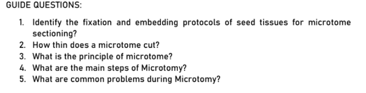GUIDE QUESTIONS:
1. Identify the fixation and embedding protocols of seed tissues for microtome
sectioning?
2. How thin does a microtome cut?
3. What is the principle of microtome?
4. What are the main steps of Microtomy?
5. What are common problems during Microtomy?
