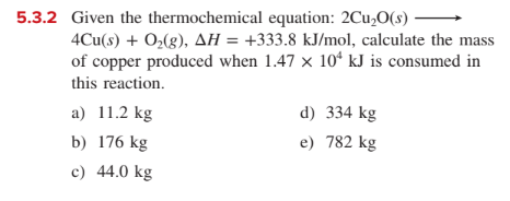 5.3.2 Given the thermochemical equation: 2Cu,O(s)
4Cu(s) + O2(g), AH = +333.8 kJ/mol, calculate the mass
of copper produced when 1.47 x 10ʻ kJ is consumed in
this reaction.
a) 11.2 kg
d) 334 kg
b) 176 kg
e) 782 kg
c) 44.0 kg
