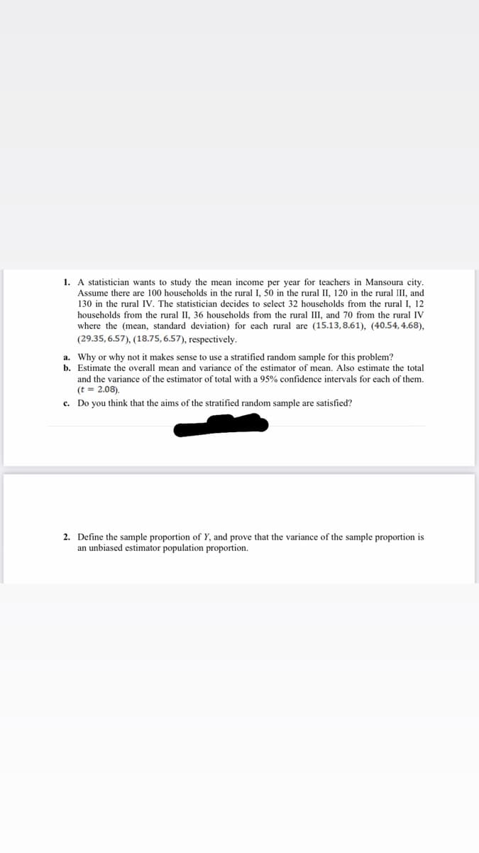 1. A statistician wants to study the mean income per year for teachers in Mansoura city.
Assume there are 100 households in the rural I, 50 in the rural II, 120 in the rural III, and
130 in the rural IV. The statistician decides to select 32 households from the rural I, 12
households from the rural II, 36 households from the rural III, and 70 from the rural IV
where the (mean, standard deviation) for each rural are (15.13,8.61), (40.54, 4.68),
(29.35, 6.57), (18.75, 6.57), respectively.
a. Why or why not it makes sense to use a stratified random sample for this problem?
b. Estimate the overall mean and variance of the estimator of mean. Also estimate the total
and the variance of the estimator of total with a 95% confidence intervals for each of them.
(t = 2.08).
c. Do you think that the aims of the stratified random sample are satisfied?
2. Define the sample proportion of Y, and prove that the variance of the sample proportion is
an unbiased estimator population proportion.
