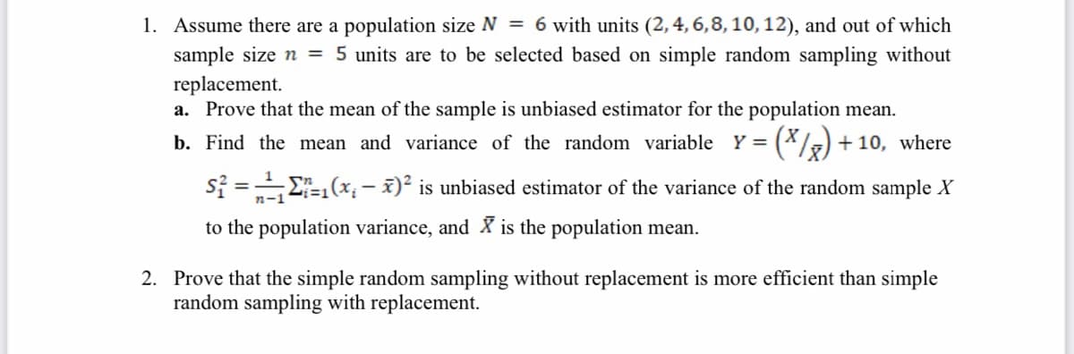 1. Assume there are a population size N = 6 with units (2, 4, 6,8, 10, 12), and out of which
sample size n = 5 units are to be selected based on simple random sampling without
replacement.
a. Prove that the mean of the sample is unbiased estimator for the population mean.
(*/) + 10, where
b. Find the mean and variance of the random variable Y =
si =E-1(x; - x)² is unbiased estimator of the variance of the random sample X
n-1
to the population variance, and X is the population mean.
2. Prove that the simple random sampling without replacement is more efficient than simple
random sampling with replacement.
