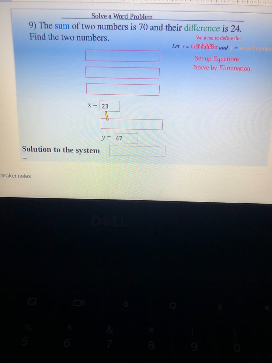 Solve a Word Problem
9) The sum of two numbers is 70 and their difference is 24.
Find the two numbers.
We need to define the
Let x = first ldBer and =Gcond mimbe
Set up Equations
Solve by Elimination.
X = 23
y= 47
Solution to the system
peaker notes
6
8

