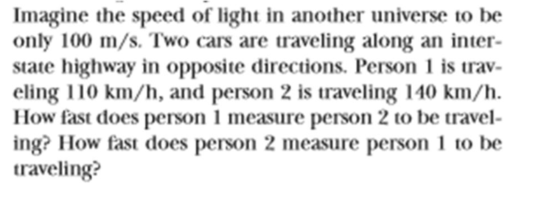 Imagine the speed of light in another universe to be
only 100 m/s. Two cars are traveling along an inter-
state highway in opposite directions. Person 1 is trav-
eling 110 km/h, and person 2 is traveling 140 km/h.
How fast does person 1 measure person 2 to be travel-
ing? How fast does person 2 measure person 1 to be
traveling?