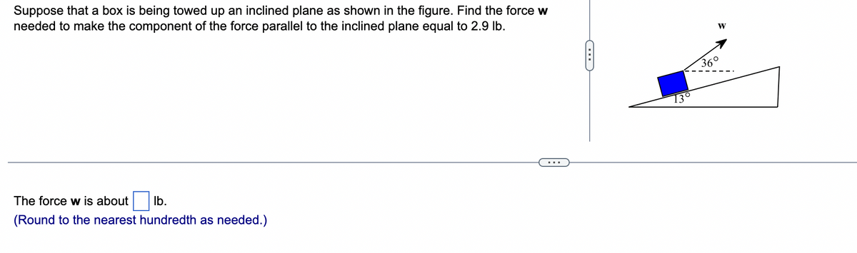 Suppose that a box is being towed up an inclined plane as shown in the figure. Find the force w
needed to make the component of the force parallel to the inclined plane equal to 2.9 lb.
The force w is about lb.
(Round to the nearest hundredth as needed.)
C
13°
W