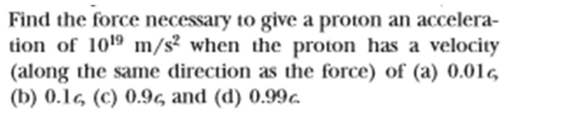 Find the force necessary to give a proton an accelera-
tion of 1019 m/s2 when the proton has a velocity
(along the same direction as the force) of (a) 0.01,
(b) 0.16, (c) 0.96, and (d) 0.99c.