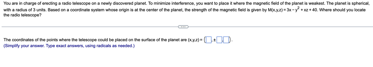 You are in charge of erecting a radio telescope on a newly discovered planet. To minimize interference, you want to place it where the magnetic field of the planet is weakest. The planet is spherical,
with a radius of 3 units. Based on a coordinate system whose origin is at the center of the planet, the strength of the magnetic field is given by M(x,y,z) = 3x − y² + xz + 40. Where should you locate
the radio telescope?
The coordinates of the points where the telescope could be placed on the surface of the planet are (x,y,z) =
(Simplify your answer. Type exact answers, using radicals as needed.)
±