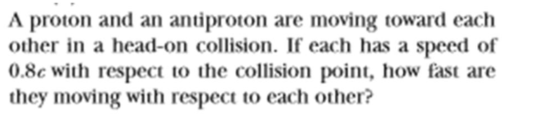 A proton and an antiproton are moving toward each
other in a head-on collision. If each has a speed of
0.8c with respect to the collision point, how fast are
they moving with respect to each other?