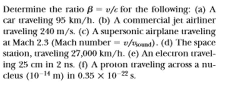 Determine the ratio ß = v/c for the following: (a) A
car traveling 95 km/h. (b) A commercial jet airliner
traveling 240 m/s. (c) A supersonic airplane traveling
at Mach 2.3 (Mach number = v/sound). (d) The space
station, traveling 27,000 km/h. (e) An electron travel-
ing 25 cm in 2 ns. (f) A proton traveling across a nu-
cleus (10-14 m) in 0.35 × 10-22 s.