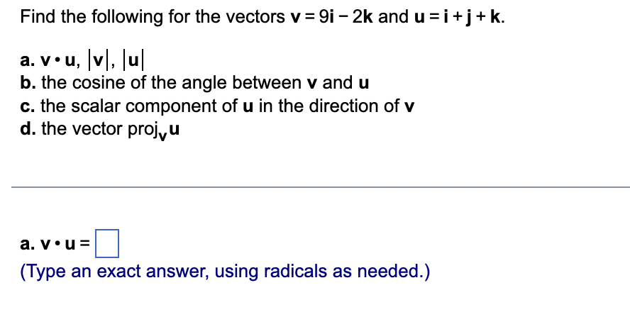 Find the following for the vectors v = 9i - 2k and u=i+j+ k.
a. v. u, |v|, |u|
b. the cosine of the angle between v and u
c. the scalar component of u in the direction of v
d. the vector proju
a.v•u
(Type an exact answer, using radicals as needed.)