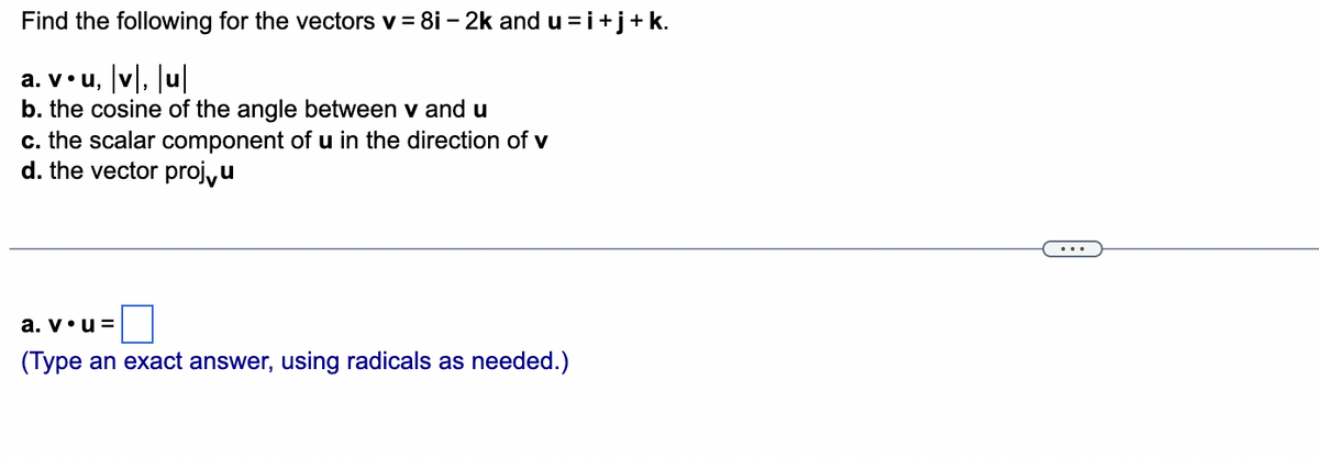 Find
the following for the vectors v = 8i - 2k and u = i +j+ k.
a. v•u, |v|, |u|
b. the cosine of the angle between v and u
c. the scalar component of u in the direction of v
d. the vector proj,u
a. v. u=
(Type an exact answer, using radicals as needed.)