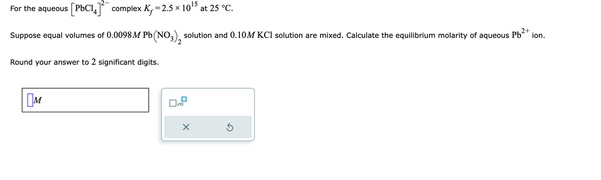 For the aqueous [PbC14]¯ complex K₁=2.5 × 10¹5 at 25 °C.
2+
Suppose equal volumes of 0.0098 M Pb(NO3) solution and 0.10M KCl solution are mixed. Calculate the equilibrium molarity of aqueous Pb²+ ion.
Round your answer to 2 significant digits.
M
2
x10
×
Ś