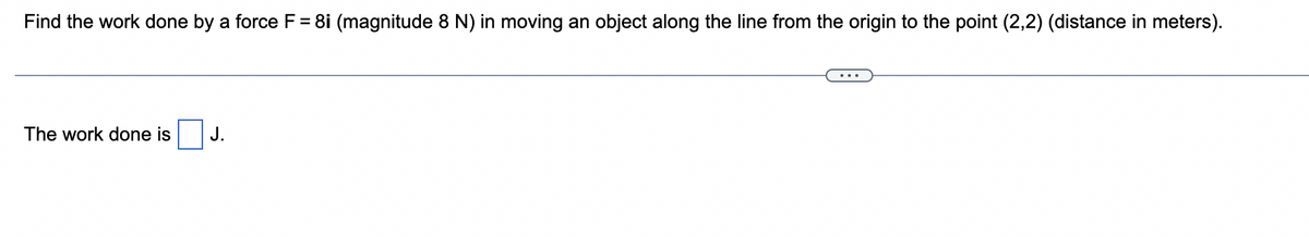 Find the work done by a force F = 8i (magnitude 8 N) in moving an object along the line from the origin to the point (2,2) (distance in meters).
The work done is
J.