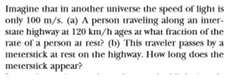 Imagine that in another universe the speed of light is
only 100 m/s. (a) A person traveling along an inter-
state highway at 120 km/h ages at what fraction of the
rate of a person at rest? (b) This traveler passes by a
meterstick at rest on the highway. How long does the
meterstick appear?