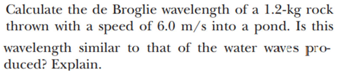 Calculate the de Broglie wavelength of a 1.2-kg rock
thrown with a speed of 6.0 m/s into a pond. Is this
wavelength similar to that of the water waves pro-
duced? Explain.