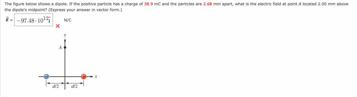 The figure below shows a dipole. If the positive particle has a charge of 38.9 mC and the particles are 2.68 mm apart, what is the electric field at point A located 2.00 mm above
the dipole's midpoint? (Express your answer in vector form.)
E = -97.48-10¹2;
N/C
A
d/2
y
d/2
X