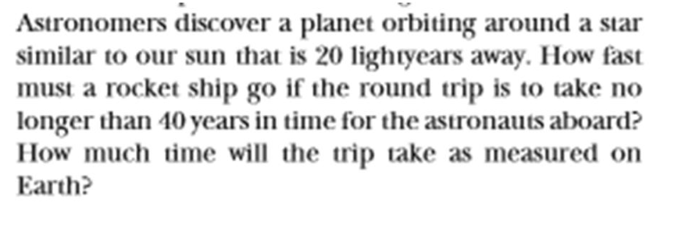 Astronomers discover a planet orbiting around a star
similar to our sun that is 20 lightyears away. How fast
must a rocket ship go if the round trip is to take no
longer than 40 years in time for the astronauts aboard?
How much time will the trip take as measured on
Earth?