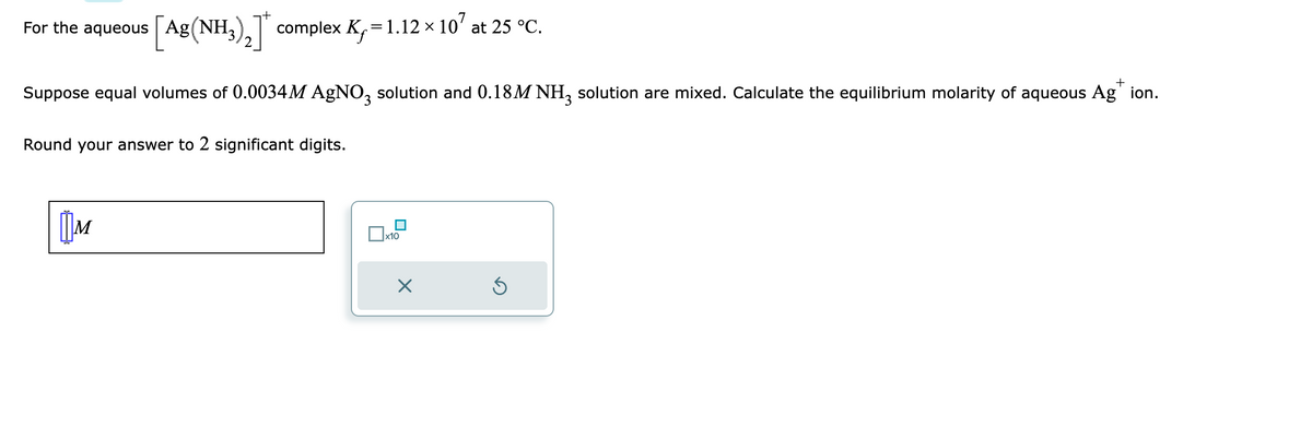 For the aqueous [Ag (NH3)2] complex K, = 1.12 × 10² at 25 °C.
+
Suppose equal volumes of 0.0034M AgNO3 solution and 0.18M NH3 solution are mixed. Calculate the equilibrium molarity of aqueous Agion.
Round your answer to 2 significant digits.
M
x10
×
Ś