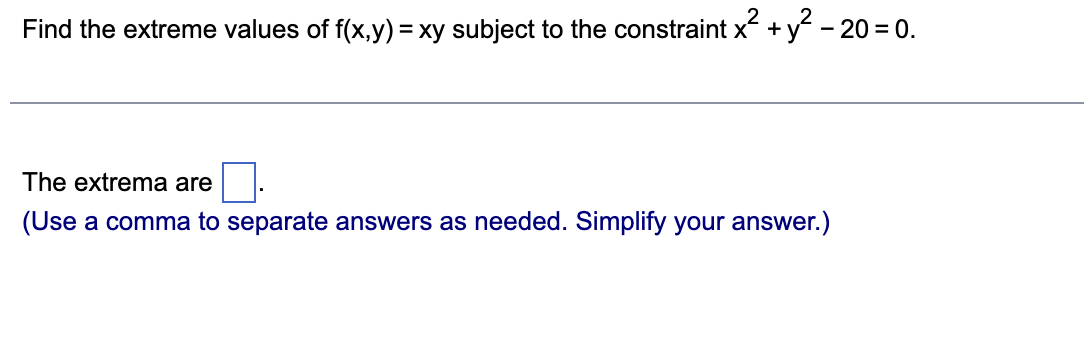 Find the extreme values of f(x,y) = xy subject to the constraint x² + y² −20 = 0.
The extrema are
(Use a comma to separate answers as needed. Simplify your answer.)