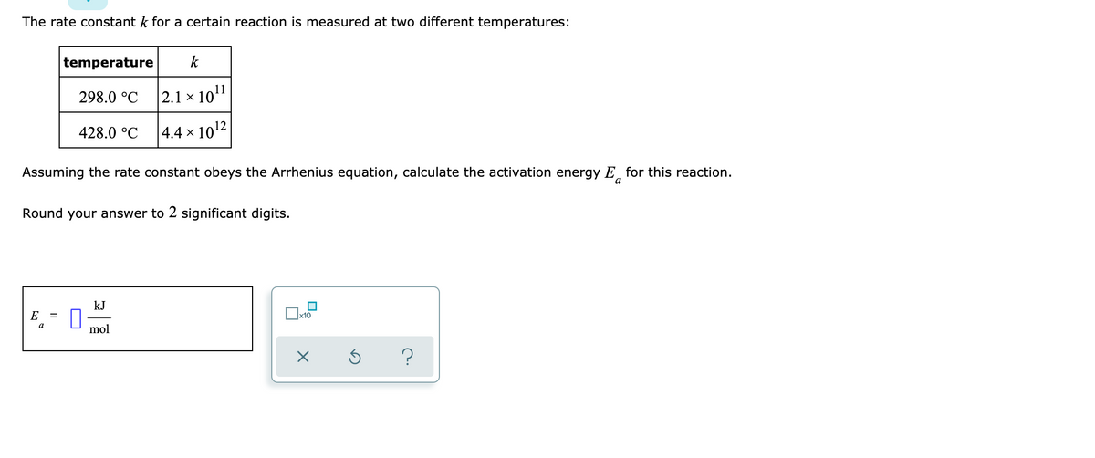 The rate constant k for a certain reaction is measured at two different temperatures:
temperature
E
298.0 °C
a
428.0 °C
Assuming the rate constant obeys the Arrhenius equation, calculate the activation energy E for this reaction.
a
Round your answer to 2 significant digits.
k
2.1 x 10¹1
4.4 × 10¹2
kJ
mol
x10
X
?