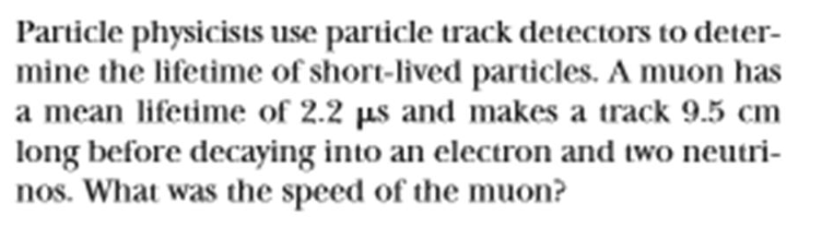 Particle physicists use particle track detectors to deter-
mine the lifetime of short-lived particles. A muon has
a mean lifetime of 2.2 µs and makes a track 9.5 cm
long before decaying into an electron and two neutri-
nos. What was the speed of the muon?