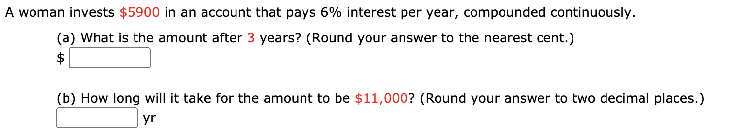 A woman invests $5900 in an account that pays 6% interest per year, compounded continuously.
(a) What is the amount after 3 years? (Round your answer to the nearest cent.)
$
(b) How long will it take for the amount to be $11,000? (Round your answer to two decimal places.)
yr
