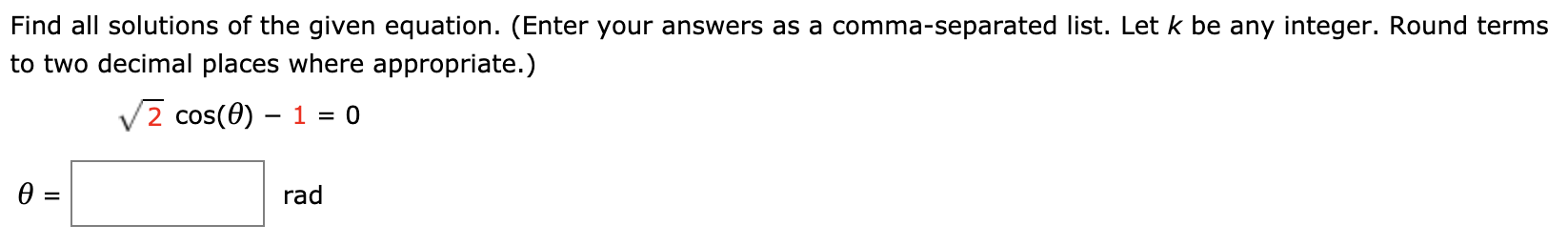 Find all solutions of the given equation. (Enter your answers as a comma-separated list. Let k be any integer. Round terms
to two decimal places where appropriate.)
V2 cos(0) – 1 = 0
