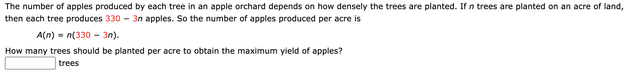 The number of apples produced by each tree in an apple orchard depends on how densely the trees are planted. If n trees are planted on an acre of land,
then each tree produces 330
3n apples. So the number of apples produced per acre is
|
A(n) = n(330 – 3n).
How many trees should be planted per acre to obtain the maximum yield of apples?
trees
