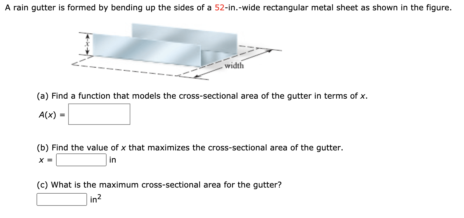 A rain gutter is formed by bending up the sides of a 52-in.-wide rectangular metal sheet as shown in the figure.
width
(a) Find a function that models the cross-sectional area of the gutter in terms of x.
A(x) =
%3D
(b) Find the value of x that maximizes the cross-sectional area of the gutter.
X =
in
(c) What is the maximum cross-sectional area for the gutter?
in?
